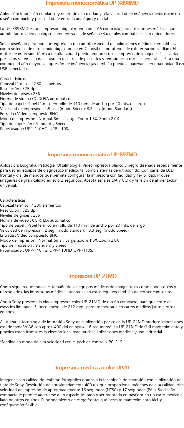 Impresora monocromática UP-X898MD Aplicación: Impresión en blanco y negro de alta calidad y alta velocidad de imágenes médicas con un diseño compacto y posibilidad de entrada analógica y digital La UP-X898MD es una impresora digital monocroma A6 compacta para aplicaciones médicas que admite tanto vídeo analógico como entradas de señal USB digitales compatibles con ordenadores. Se ha diseñado para poder integrarla en una amplia variedad de aplicaciones médicas compatibles, como sistemas de ultrasonido digital, brazo en C móvil o laboratorios de cateterización cardíaca. El motor de impresión térmica de alta calidad puede producir copias impresas de imágenes fijas captadas por estos sistemas para su uso en registros de pacientes y remisiones a otros especialistas. Para una comodidad aún mayor, la impresión de imágenes fijas también puede almacenarse en una unidad flash USB conectada. Características
Cabezal térmico : 1280 elementos Resolución : 325 dpi Niveles de grises : 256 Norma de video : CCIR; EIA automático Tipo de papel : Papel térmico en rollo de 110 mm. de ancho por 20 mts. de largo Velocidad de impresión : 1.9 seg. (modo Speed); 3,3 seg. (modo Standard) Entrada : Video compuesto BNC Modo de impresión : Normal, Small, Large, Zoom 1.5X, Zoom 2.0X Tipo de impresión : Standard y Speed Papel usado : UPP-110HG, UPP-110S. Impresora monocromática UP-897MD Aplicación: Ecografía, Patología, Oftalmología. Videoimpresora blanco y negro diseñada especialmente para uso en equipos de diagnóstico médico, tal como sistemas de ultrasonido. Con panel de LCD frontal y dial de mandos que permite configurar la impresora con facilidad y flexibilidad. Provee imágenes de gran calidad en sólo 2 segundos. Acepta señales EIA y CCIR y tensión de alimentación universal. Características
Cabezal térmico : 1280 elementos Resolución : 325 dpi Niveles de grises : 256 Norma de video : CCIR; EIA automático Tipo de papel : Papel térmico en rollo de 110 mm. de ancho por 20 mts. de largo Velocidad de impresión : 2 seg. (modo Standard); 3,3 seg. (modo Speed) Entrada : Video compuesto BNC Modo de impresión : Normal, Small, Large, Zoom 1.5X, Zoom 2.0X Tipo de impresión : Standard y Speed Papel usado : UPP-110HG, UPP-110HD, UPP-110S. Impresora UP-21MD Como sigue reduciéndose el tamaño de los equipos médicos de imagen tales como endoscopios y ultrasonidos, las impresoras médicas integradas en estos equipos también deben ser compactas. Ahora Sony presenta la videoimpresora color UP-21MD de diseño compacto, para que entre en espacios limitados. El poco ancho -de 212 mm- permite montarla en carros médicos junto a otros equipos. Al utilizar la tecnología de impresión Sony de sublimación por color, la UP-21MD produce impresiones casi de tamaño A6 con aprox. 400 dpi en aprox. 16 segundos*. La UP-21MD de fácil mantenimiento y práctica carga frontal es la elección ideal para muchas aplicaciones médicas y uso industrial. *Medida en modo de alta velocidad con el pack de control UPC-21S Impresora médica a color UP20 Imágenes con calidad de realismo fotográfico gracias a la tecnología de impresión con sublimación de tinta de Sony. Resolución de aproximadamente 400 dpi que proporciona imágenes de alta calidad. Alta velocidad de impresión de aproximadamente 16 segundos (NTSC) y 17 segundos (PAL). Su diseño compacto le permite adecuarse a un espacio limitado y ser montada en bastidor en un carro médico al lado de otros equipos. Funcionamiento de carga frontal que permite mantenimiento fácil y configuración flexible. 